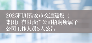 2025四川雅安市交通建设（集团）有限责任公司招聘所属子公司工作人员5人公告