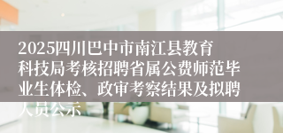 2025四川巴中市南江县教育科技局考核招聘省属公费师范毕业生体检、政审考察结果及拟聘人员公示