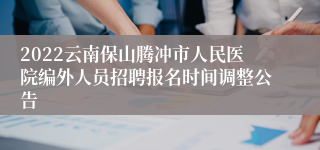 2022云南保山腾冲市人民医院编外人员招聘报名时间调整公告