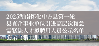 2025湖南怀化中方县第一轮县直企事业单位引进高层次和急需紧缺人才拟聘用人员公示名单公示（第二批）