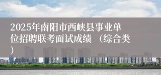 2025年南阳市西峡县事业单位招聘联考面试成绩 （综合类）