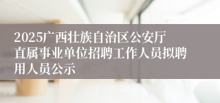2025广西壮族自治区公安厅直属事业单位招聘工作人员拟聘用人员公示