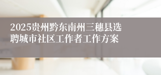 2025贵州黔东南州三穗县选聘城市社区工作者工作方案