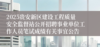 2025贵安新区建设工程质量安全监督站公开招聘事业单位工作人员笔试成绩有关事宜公告