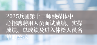 2025兵团第十三师融媒体中心招聘聘用人员面试成绩、实操成绩、总成绩及进入体检人员名单的公示