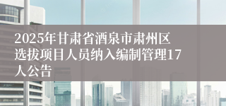 2025年甘肃省酒泉市肃州区选拔项目人员纳入编制管理17人公告