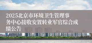 2025北京市环境卫生管理事务中心接收安置转业军官综合成绩公告