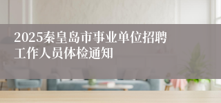 2025秦皇岛市事业单位招聘工作人员体检通知