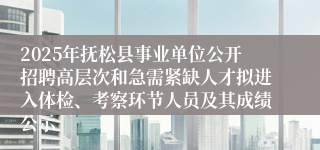2025年抚松县事业单位公开招聘高层次和急需紧缺人才拟进入体检、考察环节人员及其成绩公示