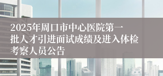 2025年周口市中心医院第一批人才引进面试成绩及进入体检考察人员公告
