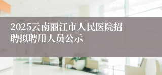 2025云南丽江市人民医院招聘拟聘用人员公示