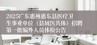 2025广东惠州惠东县医疗卫生事业单位（县域医共体）招聘第一批编外人员体检公告