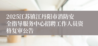2025江苏镇江丹阳市消防安全指导服务中心招聘工作人员资格复审公告