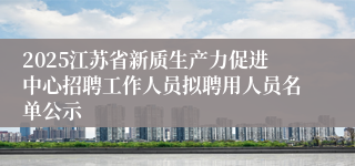 2025江苏省新质生产力促进中心招聘工作人员拟聘用人员名单公示