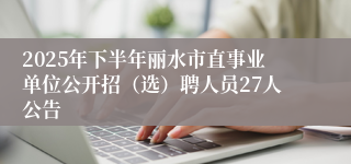 2025年下半年丽水市直事业单位公开招（选）聘人员27人公告