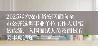 2025年六安市裕安区面向全市公开选调事业单位工作人员笔试成绩、入围面试人员及面试有关事项通知