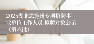2025湖北恩施州专项招聘事业单位工作人员 拟聘对象公示（第六批）   