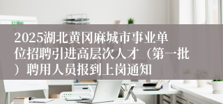 2025湖北黄冈麻城市事业单位招聘引进高层次人才（第一批）聘用人员报到上岗通知
