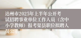 达州市2025年上半年公开考试招聘事业单位工作人员（含中小学教师）报考渠县职位拟聘人员公示