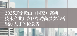 2025辽宁鞍山（国家）高新技术产业开发区招聘高层次急需紧缺人才体检公告
