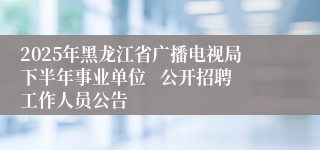 2025年黑龙江省广播电视局下半年事业单位   公开招聘工作人员公告