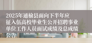 2025年通榆县面向下半年应征入伍高校毕业生公开招聘事业单位工作人员面试成绩及总成绩公告