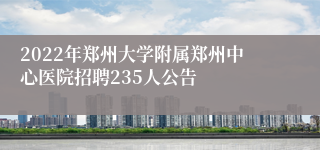 2022年郑州大学附属郑州中心医院招聘235人公告