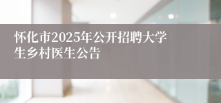 怀化市2025年公开招聘大学生乡村医生公告