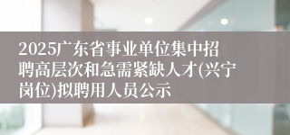 2025广东省事业单位集中招聘高层次和急需紧缺人才(兴宁岗位)拟聘用人员公示