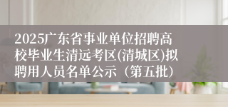 2025广东省事业单位招聘高校毕业生清远考区(清城区)拟聘用人员名单公示（第五批）