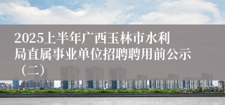 2025上半年广西玉林市水利局直属事业单位招聘聘用前公示（二）