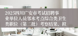 2025四川广安市考试招聘事业单位人员邻水考点综合类卫生类职位（第二批）考察结果、拟聘用人员名单公示