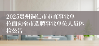 2025贵州铜仁市市直事业单位面向全市选聘事业单位人员体检公告