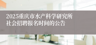 2025重庆市水产科学研究所社会招聘报名时间的公告