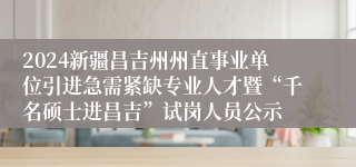 2024新疆昌吉州州直事业单位引进急需紧缺专业人才暨“千名硕士进昌吉”试岗人员公示