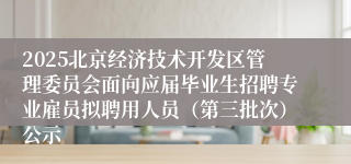 2025北京经济技术开发区管理委员会面向应届毕业生招聘专业雇员拟聘用人员（第三批次）公示