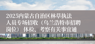2025内蒙古自治区林草执法人员专场招收（乌兰浩特市招聘岗位） 体检、考察有关事宜通知