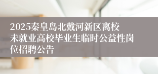 2025秦皇岛北戴河新区离校未就业高校毕业生临时公益性岗位招聘公告