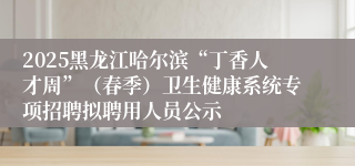 2025黑龙江哈尔滨“丁香人才周”（春季）卫生健康系统专项招聘拟聘用人员公示