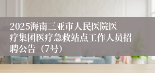 2025海南三亚市人民医院医疗集团医疗急救站点工作人员招聘公告（7号）