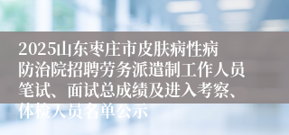 2025山东枣庄市皮肤病性病防治院招聘劳务派遣制工作人员笔试、面试总成绩及进入考察、体检人员名单公示