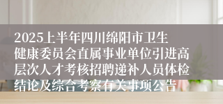 2025上半年四川绵阳市卫生健康委员会直属事业单位引进高层次人才考核招聘递补人员体检结论及综合考察有关事项公告
