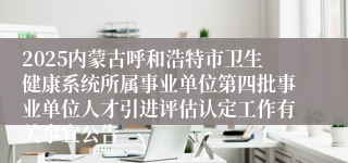 2025内蒙古呼和浩特市卫生健康系统所属事业单位第四批事业单位人才引进评估认定工作有关事宜公告