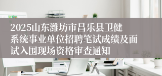 2025山东潍坊市昌乐县卫健系统事业单位招聘笔试成绩及面试入围现场资格审查通知