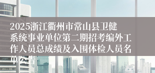 2025浙江衢州市常山县卫健系统事业单位第二期招考编外工作人员总成绩及入围体检人员名单公告