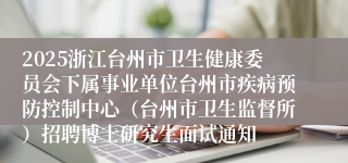 2025浙江台州市卫生健康委员会下属事业单位台州市疾病预防控制中心（台州市卫生监督所）招聘博士研究生面试通知