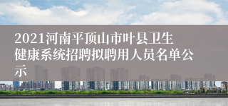 2021河南平顶山市叶县卫生健康系统招聘拟聘用人员名单公示