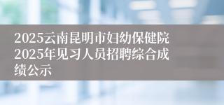2025云南昆明市妇幼保健院2025年见习人员招聘综合成绩公示