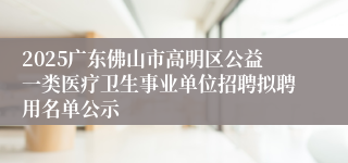 2025广东佛山市高明区公益一类医疗卫生事业单位招聘拟聘用名单公示