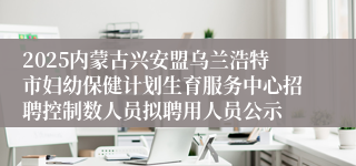 2025内蒙古兴安盟乌兰浩特市妇幼保健计划生育服务中心招聘控制数人员拟聘用人员公示